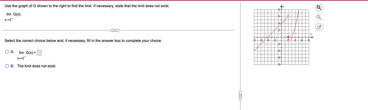 Use the graph of G shown to the right to find the limit. If necessary, state that the limit does not exist.
lim G(x)
x→2
(…)
Select the correct choice below and, if necessary, fill in the answer box to complete your choice.
O A. lim G(x) =
X→2
OB. The limit does not exist.
A:
+
Q