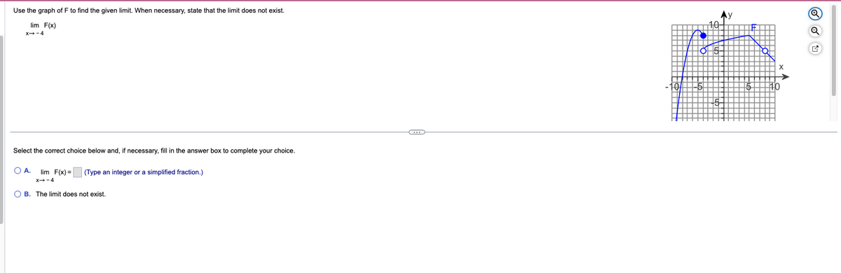 Use the graph of F to find the given limit. When necessary, state that the limit does not exist.
lim F(x)
X→-4
Select the correct choice below and, if necessary, fill in the answer box to complete your choice.
OA. lim F(x)= (Type an integer or a simplified fraction.)
X→-4
OB. The limit does not exist.
(...)