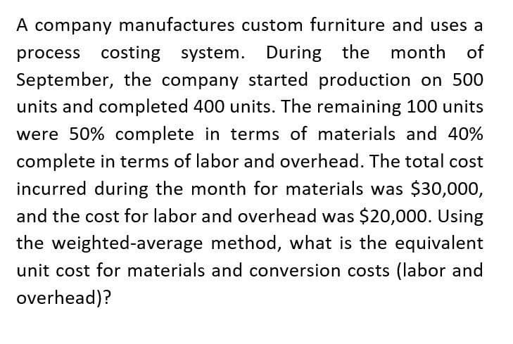 A company manufactures custom furniture and uses a
process costing system. During the
the month of
September, the company started production on 500
units and completed 400 units. The remaining 100 units
were 50% complete in terms of materials and 40%
complete in terms of labor and overhead. The total cost
incurred during the month for materials was $30,000,
and the cost for labor and overhead was $20,000. Using
the weighted-average method, what is the equivalent
unit cost for materials and conversion costs (labor and
overhead)?