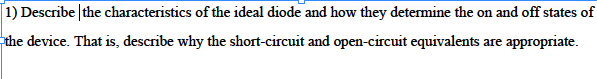 [1) Describe the characteristics of the ideal diode and how they determine the on and off states of
the device. That is, describe why the short-circuit and open-circuit equivalents are appropriate.
