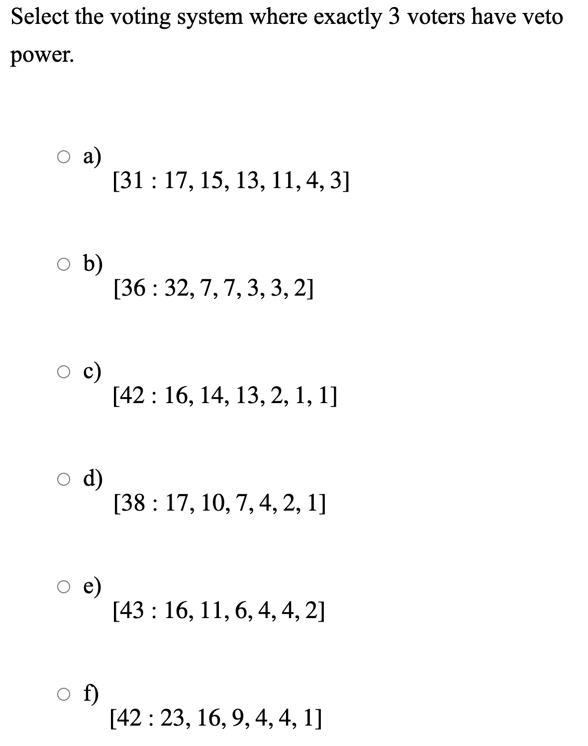 Select the voting system where exactly 3 voters have veto
power.
а)
[31 : 17, 15, 13, 11, 4, 3]
o b)
[36 : 32, 7, 7, 3, 3, 2]
c)
[42 : 16, 14, 13, 2, 1, 1]
d)
[38 : 17, 10, 7, 4, 2, 1]
e)
[43 : 16, 11, 6, 4, 4, 2]
f)
[42 : 23, 16, 9, 4, 4, 1]
