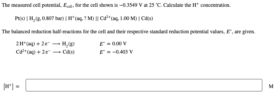 The measured cell potential, Ecell, for the cell shown is –0.3549 V at 25 °C. Calculate the H* concentration.
Pt(s) | H, (g, 0.807 bar) | H†(aq, ? M) || Cd²+(aq, 1.00 M) | Cd(s)
The balanced reduction half-reactions for the cell and their respective standard reduction potential values, E", are given.
E° = 0.00 V
E° = -0.403 V
2 H*(aq) + 2 e-
·H,(g)
Cd²* (aq) + 2e-
Cd(s)
[H*] =
M
