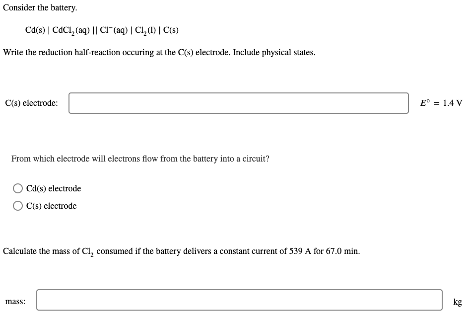 Consider the battery.
Cd(s) | CdCl, (aq) || CI¯(aq) | Cl, (1) | C(s)
Write the reduction half-reaction occuring at the C(s) electrode. Include physical states.
C(s) electrode:
E° = 1.4 V
From which electrode will electrons flow from the battery into a circuit?
Cd(s) electrode
C(s) electrode
Calculate the mass of Cl, consumed if the battery delivers a constant current of 539 A for 67.0 min.
mass:
kg
