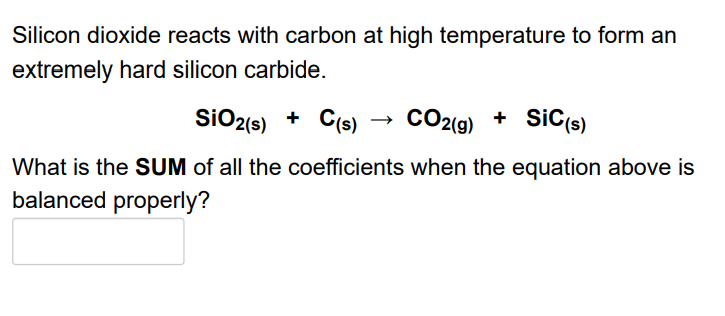 Silicon dioxide reacts with carbon at high temperature to form an
extremely hard silicon carbide.
SiO2(s) + C(s)
CO2{9)
CO2(9) + SiC(s)
What is the SUM of all the coefficients when the equation above is
balanced properly?
