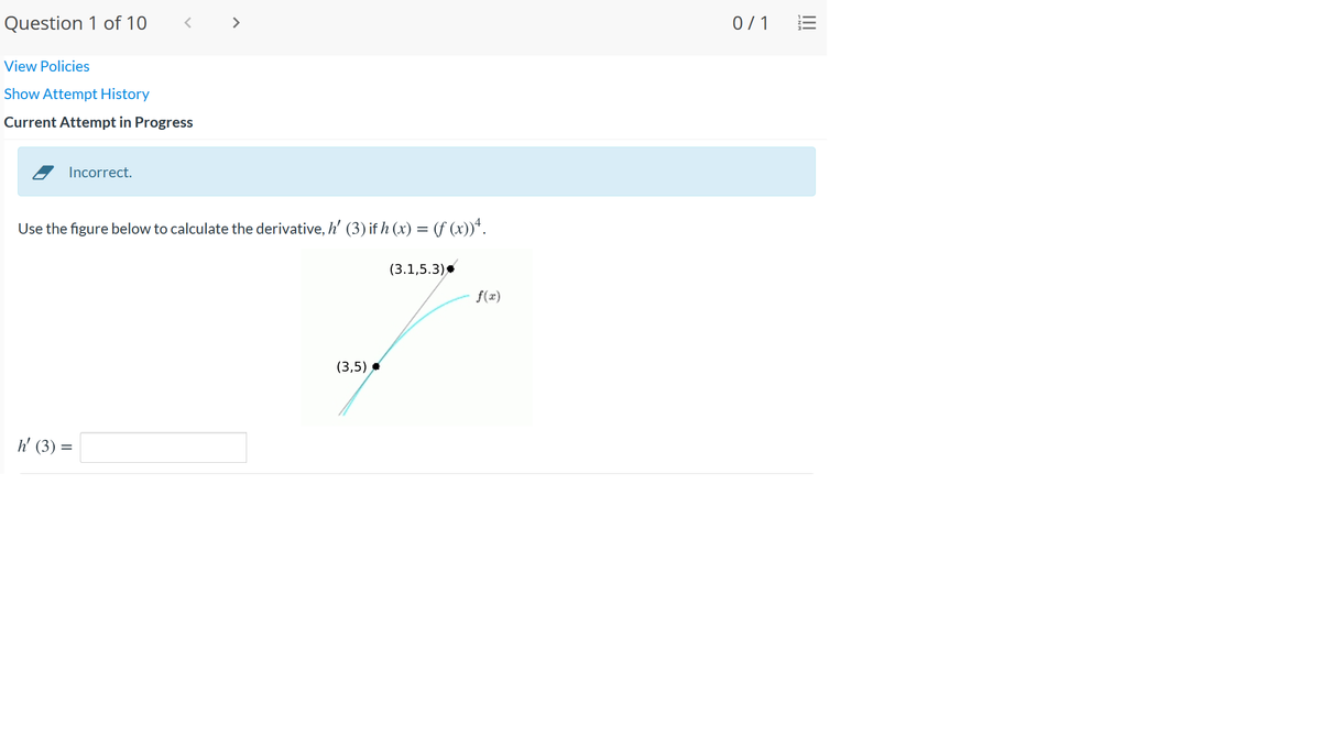 Question 1 of 10
< >
0/1
View Policies
Show Attempt History
Current Attempt in Progress
Incorrect.
Use the figure below to calculate the derivative, h' (3) if h (x) = (f (x))*.
(3.1,5.3)
f(x)
(3,5)
h' (3) =
II
