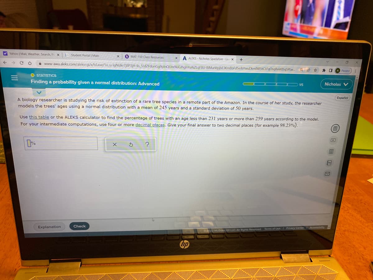 y Yahoo | Mail, Weather, Search, Po x
Student Portal | Main
6 MAT-150 Class Resources
A ALEKS - Nicholas Spadafore - Le x
+
->
A www-awu.aleks.com/alekscgi/x/Isl.exe/1o_u-IgNslkr7j8P3jH-lis_5JdZFdonGg9plnQUm9kiGJhghYuAiZLqF8U-8iMurklpjbE3KmBbFd5eJbYwuDkmlWIStCLFqOsqBekKISq5PLw.
STATISTICS
Finding a probability given a normal distribution: Advanced
D V5
Nicholas V
Español
A biology researcher is studying the risk of extinction of a rare tree species in a remote part of the Amazon. In the course of her study, the researcher
models the trees' ages using a normal distribution with a mean of 245 years and a standard deviation of 50 years.
Use this table or the ALEKS calculator to find the percentage of trees with an age less than 231 years or more than 259 years according to the model.
For your intermediate computations, use four or more decimal places. Give your final answer to two decimal places (for example 98.23%).
Check
Explanation
Hill LLC. All Rights Reserved. Terms of Use Privacy Center Accessibility
II
