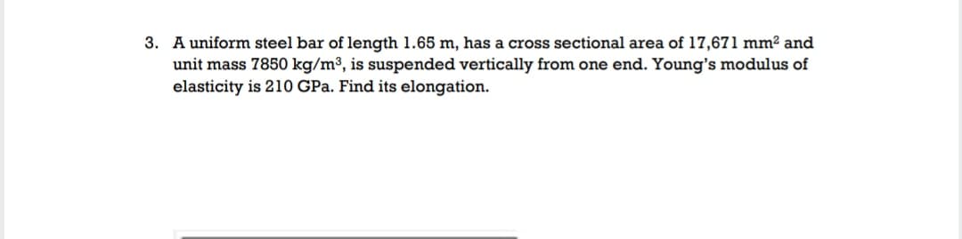 3. A uniform steel bar of length 1.65 m, has a cross sectional area of 17,671 mm² and
unit mass 7850 kg/m³, is suspended vertically from one end. Young's modulus of
elasticity is 210 GPa. Find its elongation.
