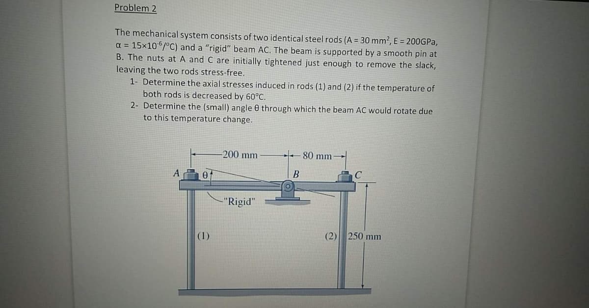 Problem 2
The mechanical system consists of two identical steel rods (A = 30 mm2, E = 200GPA,
a = 15x106/°C) and a "rigid" beam AC. The beam is supported by a smooth pin at
B. The nuts at A and C are initially tightened just enough to remove the slack,
leaving the two rods stress-free.
1- Determine the axial stresses induced in rods (1) and (2) if the temperature of
both rods is decreased by 60°C.
2- Determine the (small) angle 0 through which the beam AC would rotate due
to this temperature change.
-200 mm
80 mm
В
"Rigid"
(2) 250 mm
(1)
