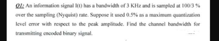 Ql: An information signal I(t) has a bandwidth of 3 KHz and is sampled at 100/3 %
over the sampling (Nyquist) rate. Suppose it used 0.5% as a maximum quantization
level error with respect to the peak amplitude. Find the channel bandwidth for
transmitting encoded binary signal.
