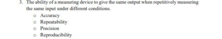 3. The ability of a measuring device to give the same output when repetitively measuring
the same input under different conditions.
o Accuracy
o Repeatability
o Precision
o Reproducibility
