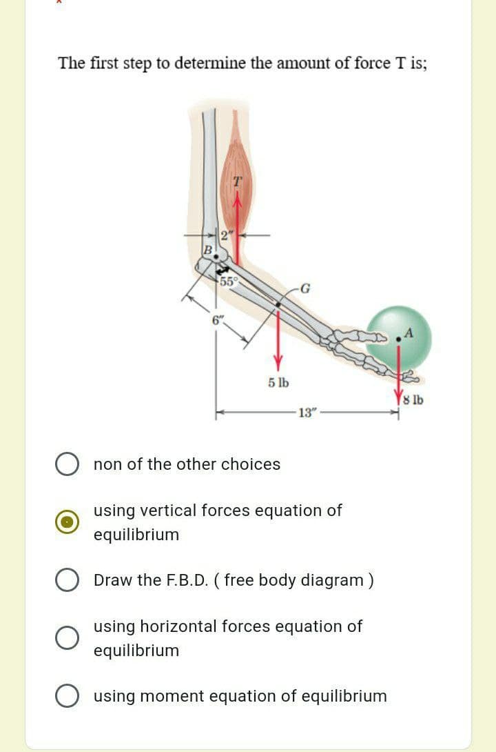 The first step to determine the amount of force T is;
55
5 lb
8 lb
13"
non of the other choices
using vertical forces equation of
equilibrium
Draw the F.B.D. ( free body diagram )
using horizontal forces equation of
equilibrium
using moment equation of equilibrium
