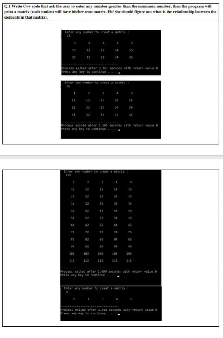 Q.1 Write C++ code that ask the user to enter any number greater than the minimum number, then the program will
print a matrix (each student will have his/her own matrix. He/ she should figure out what is the relationship between the
elements in that matrix).
Enter any number to creat a matrix
28
1 2 3
5
11 12
13 14
15
21
22
23
24
25
**** *
Process exited after 3. 261 seconds with return value e
Press any key to continue
Enter any number to creat a matrix
35
1
4
11
12
13
14
15
21
22
23
24
25
31
32
33
34 35
Process exited after 3.595 seconds with return value e
Press any key to continue
Enter any number to creat a matrix
112
11
12
13
14
15
21
22
23
24
25
33
34
ZE
SE
41
42
43
44
45
51
52
53
54
55
61
62
63
64
65
71
72
73
74
75
81
82
83
84
BS
91
92
93
94
95
101
102
103
104
105
111
112
113
114
115
Process exited after 2.699 seconds with return value e
Press any key to continue
Enter any number to creat a matrix :
4
Process exited after 1.988 seconds with return value e
Press any key to continue..
