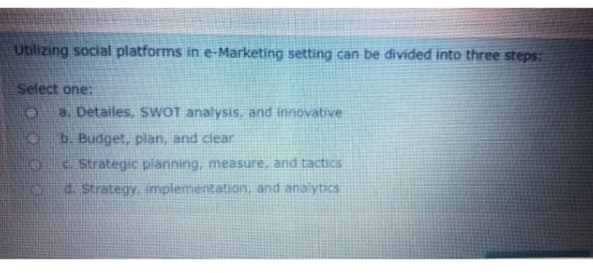 Utilizing social platforms in e-Marketing setting can be divided into three steps:
Select one:
a. Detailes, SWOT analysis, and innovative
b. Budget, plan, and clear
. Strategic planning, measure, and tactics
. Strategy, implementation, and anaiytics
