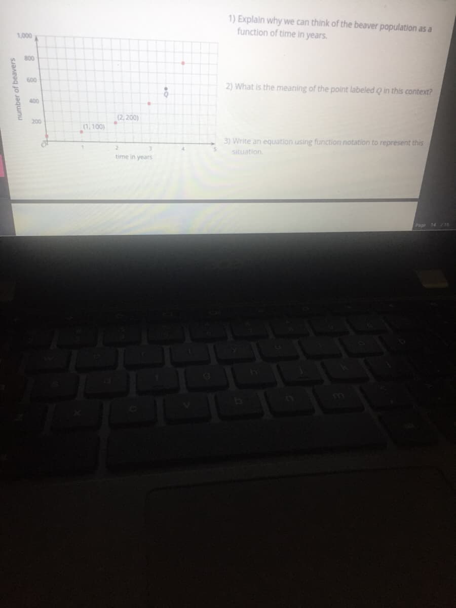 1) Explain why we can think of the beaver population as a
function of time in years.
1,000
800
600
2) What is the meaning of the point labeled Q in this context?
400
(2, 200)
200
(1, 100)
3) Write an equation using function notation to represent this
situation.
time in years
Page 14 /15
number of beavers
