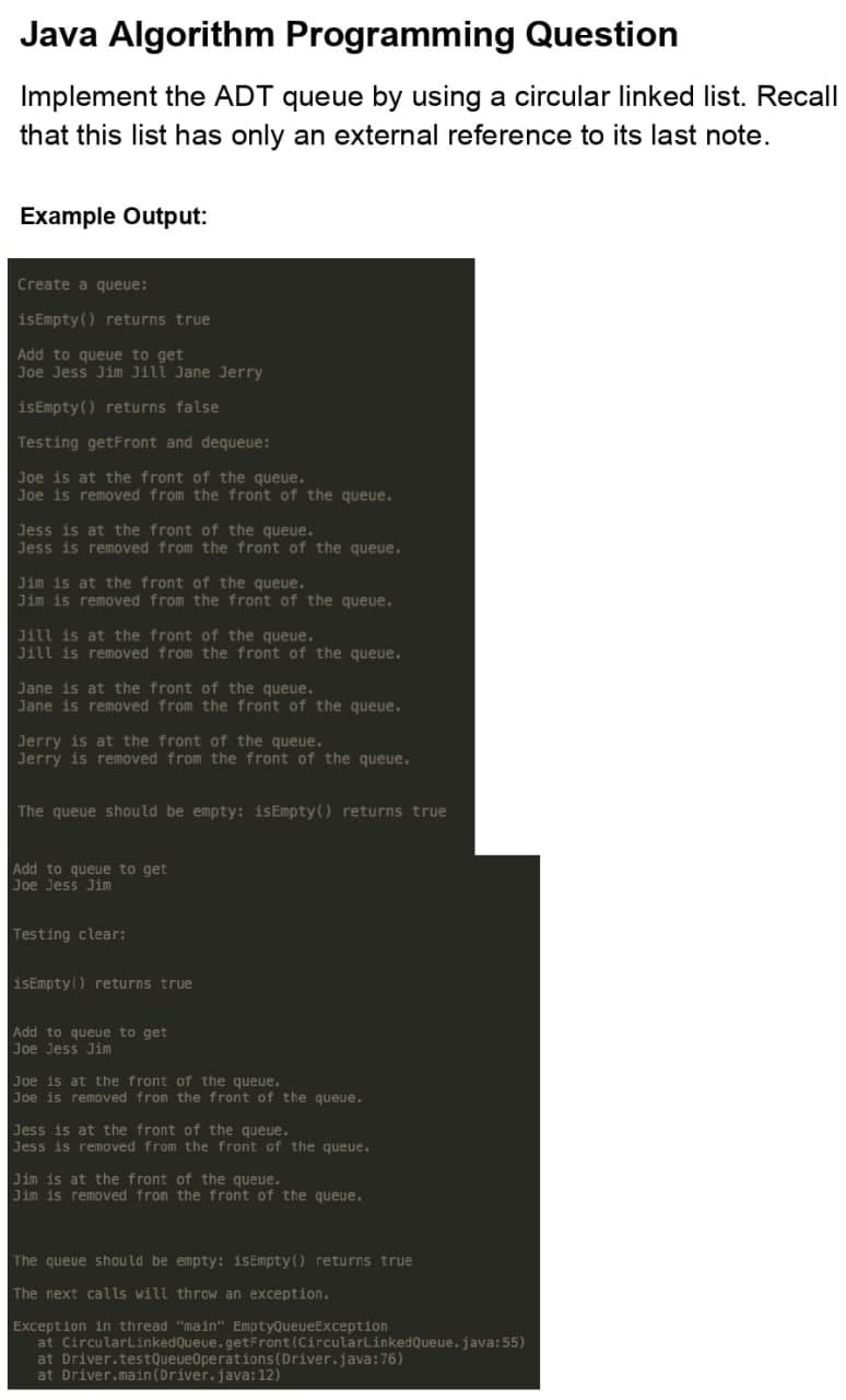 Java Algorithm Programming Question
Implement the ADT queue by using a circular linked list. Recall
that this list has only an external reference to its last note.
Example Output:
Create a queue:
isEmpty () returns true
Add to queue to get
Joe Jess Jim Jill Jane Jerry
isEmpty () returns false
Testing getFront and dequeue:
Joe is at the front of the queue.
Joe is removed from the front of the queue.
Jess is at the front of the queue.
Jess is removed from the front of the queue.
Jim is at the front of the queue.
Jim is removed from the front of the queue.
Jill is at the front of the queue.
Jill is removed from the front of the queue.
Jane is at the front of the queue.
Jane is removed from the front of the queue.
Jerry is at the front of the queue.
Jerry is removed from the front of the queue.
The queue should be empty: isEmpty() returns true
Add to queue to get
Joe Jess Jim
Testing clear:
isEmpty() returns true
Add to queue to get
Joe Jess Jim
Joe is at the front of the queue.
Joe is removed from the front of the queue.
Jess is at the front of the queue.
Jess is removed from the front of the queue.
Jim is at the front of the queue.
Jim is removed fron the front of the queue.
The queue shou ld be empty: isEmpty() returns true
The next calls will throw an exception.
Exception in thread "main" EmptyQueueException
at CircularLinkedQueue.getFront(CircularLinkedQueue.java:55)
at Driver.testQueue0perations(Driver.java:76)
at Driver.main (Driver.java: 12)
