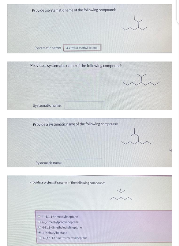 Provide a systematic name of the following compound:
Systematic name: 4-ethyl 3-methyl octane
Provide a systematic name of the following compound:
Systematic name:
Provide a systematic name of the following compound:
Systematic name:
Provide a systematic name of the following compound:
4-(1.1.1-trimethyl)heptane
O4-(2-methylpropyl)heptane
O 4-(1,1-dimethylethyl)heptane
4-isobutylheptane
it
O 4-(1,1,1-trimethylmethyl)heptane
who
in
t
D