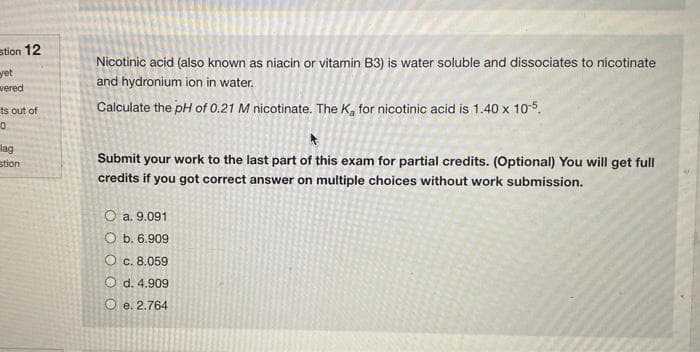 stion 12
yet
wered
ts out of
0
lag
stion
Nicotinic acid (also known as niacin or vitamin B3) is water soluble and dissociates to nicotinate
and hydronium ion in water.
Calculate the pH of 0.21 M nicotinate. The K₂ for nicotinic acid is 1.40 x 10-5.
Submit your work to the last part of this exam for partial credits. (Optional) You will get full
credits if you got correct answer on multiple choices without work submission.
O a. 9.091
Ob. 6.909
O c. 8.059
O d. 4.909
Oe. 2.764