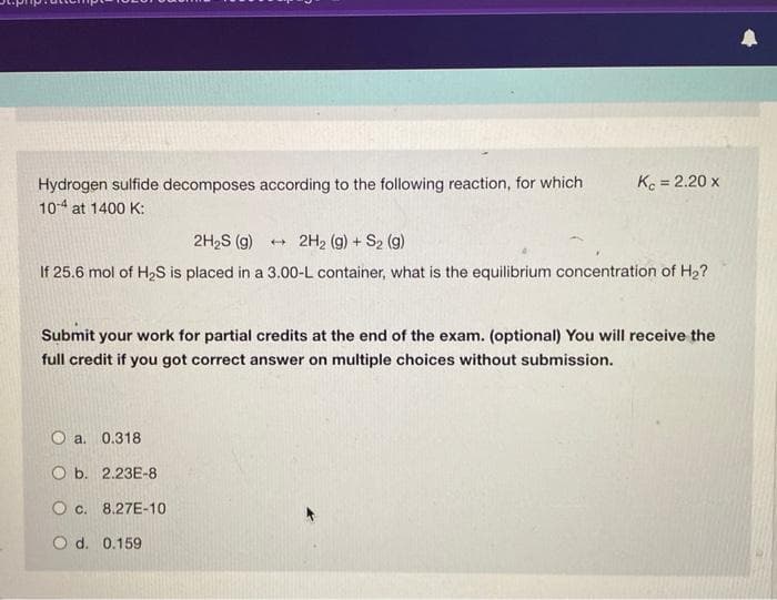 Hydrogen sulfide decomposes according to the following reaction, for which
10-4 at 1400 K:
Kc = 2.20 x
2H₂S (9) → 2H₂ (g) + S₂ (g)
If 25.6 mol of H₂S is placed in a 3.00-L container, what is the equilibrium concentration of H₂?
Submit your work for partial credits at the end of the exam. (optional) You will receive the
full credit if you got correct answer on multiple choices without submission.
a. 0.318
Ob. 2.23E-8
O c. 8.27E-10
O d. 0.159
