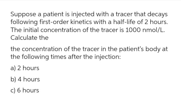 Suppose a patient is injected with a tracer that decays
following first-order kinetics with a half-life of 2 hours.
The initial concentration of the tracer is 1000 nmol/L.
Calculate the
the concentration of the tracer in the patient's body at
the following times after the injection:
a) 2 hours
b) 4 hours
c) 6 hours