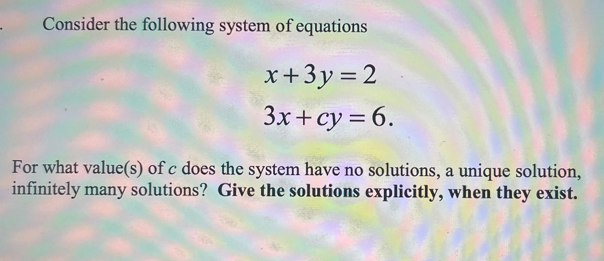 Consider the following system of equations.
x+3y=2
3x + cy=6.
For what value(s) of c does the system have no solutions, a unique solution,
infinitely many solutions? Give the solutions explicitly, when they exist.