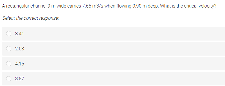 A rectangular channel 9 m wide carries 7.65 m3/s when flowing 0.90 m deep. What is the critical velocity?
Select the correct response:
3.41
2.03
4.15
3.87
c