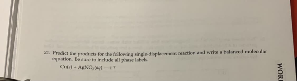 21. Predict the products for the following single-displacement reaction and write a balanced molecular
equation. Be sure to include all phase labels.
Cu(s) + AgNO3 (aq) ?
WORE
