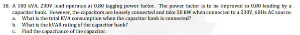 18. A 100 kVA, 230V load operates at 0.80 lagging power factor. The power factor is to be improved to 0.80 leading by a
capacitor bank. However, the capacitors are loosely connected and take 50 kW when connected to a 230V, 60Hz AC source.
a. What is the total KVA consumption when the capacitor bank is connected?
b. What is the kVAR rating of the capacitor bank?
Find the capacitance of the capacitor.
C.