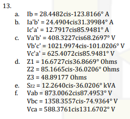 13.
a.
Ib = 28.4482cis-123.8166°
b. la'b' = 24.4904cis31.39984°
A
A
Ic'a' = 12.7917cis85.9481° A
Va'b' = 408.3227cis68.2697° V
Vb'c' = 1021.9974cis-101.0206° V
Vc'a' = 625.4072cis85.9481° V
d. Z1 = 16.6727cis36.8669° Ohms
Z2 = 85.1665cis-36.0206° Ohms
Z3 = 48.89177 Ohms
Szz = 12.2640cis-36.0206⁰ kVA
Vab= 873.0062cis87.4953° V
Vbc = 1358.3557cis-74.9364° V
Vca = 588.3761cis131.6702° V
f.