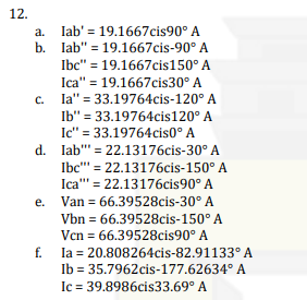 12.
lab' 19.1667cis90° A
b. lab" 19.1667cis-90° A
Ibc" = 19.1667cis150° A
Ica" = 19.1667cis30° A
la" = 33.19764cis-120° A
Ib" = 33.19764cis120° A
Ic" = 33.19764cis0° A
C.
d. lab"
22.13176cis-30° A
Ibc" = 22.13176cis-150° A
Ica""' = 22.13176cis90° A
e. Van = 66.39528cis-30° A
Vbn = 66.39528cis-150° A
Vcn = 66.39528cis90° A
f.
la = 20.808264cis-82.91133° A
Ib = 35.7962cis-177.62634° A
Ic = 39.8986cis33.69° A