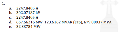 1.
a. 2247.8405 A
b. 302.07187 kV
2247.8405 A
C.
d. 667.66216 MW, 123.6162 MVAR (cap), 679.00937 MVA
e. 32.33784 MW