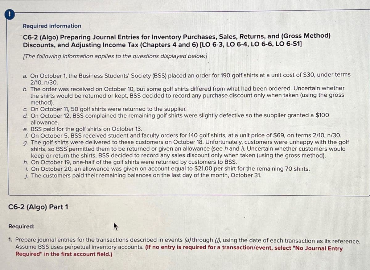 Required information
C6-2 (Algo) Preparing Journal Entries for Inventory Purchases, Sales, Returns, and (Gross Method)
Discounts, and Adjusting Income Tax (Chapters 4 and 6) [LO 6-3, LO 6-4, LO 6-6, LO 6-S1]
[The following information applies to the questions displayed below.]
a. On October 1, the Business Students' Society (BSS) placed an order for 190 golf shirts at a unit cost of $30, under terms
2/10, n/30.
b. The order was received on October 10, but some golf shirts differed from what had been ordered. Uncertain whether
the shirts would be returned or kept, BSS decided to record any purchase.discount only when taken (using the gross
method).
c. On October 11, 50 golf shirts were returned to the supplier.
d. On October 12, BSS complained the remaining golf shirts were slightly defective so the supplier granted a $100
allowance.
e. BSS paid for the golf shirts on October 13.
f. On October 5, BSS received student and faculty orders for 140 golf shirts, at a unit price of $69, on terms 2/10, n/30.
g. The golf shirts were delivered to these customers on October 18. Unfortunately, customers were unhappy with the golf
shirts, so BSS permitted them to be returned or given an allowance (see h and ). Uncertain whether customers would
keep or return the shirts, BSS decided to record any sales discount only when taken (using the gross method).
h. On October 19, one-half of the golf shirts were returned by customers to BSS.
i. On October 20, an allowance was given on account equal to $21.00 per shirt for the remaining 70 shirts.
j. The customers paid their remaining balances on the last day of the month, October 31.
C6-2 (Algo) Part 1
Required:
1. Prepare journal entries for the transactions described in events (a) through (j), using the date of each transaction as its reference.
Assume BSS uses perpetual inventory accounts. (If no entry is required for a transaction/event, select "No Journal Entry
Required" in the first account field.)