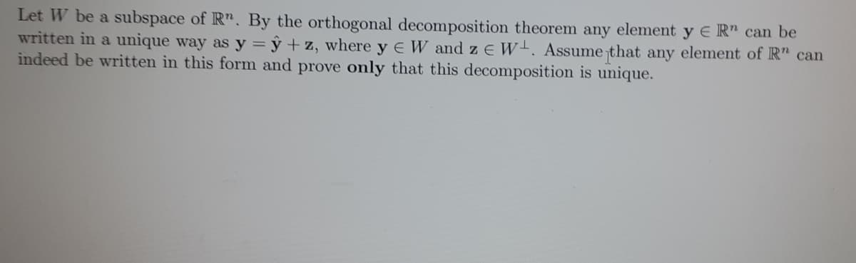 Let W be a subspace of R". By the orthogonal decomposition theorem any element y ER" can be
written in a unique way as y = y + z, where y EW and z E W. Assume that any element of R" can
indeed be written in this form and prove only that this decomposition is unique.