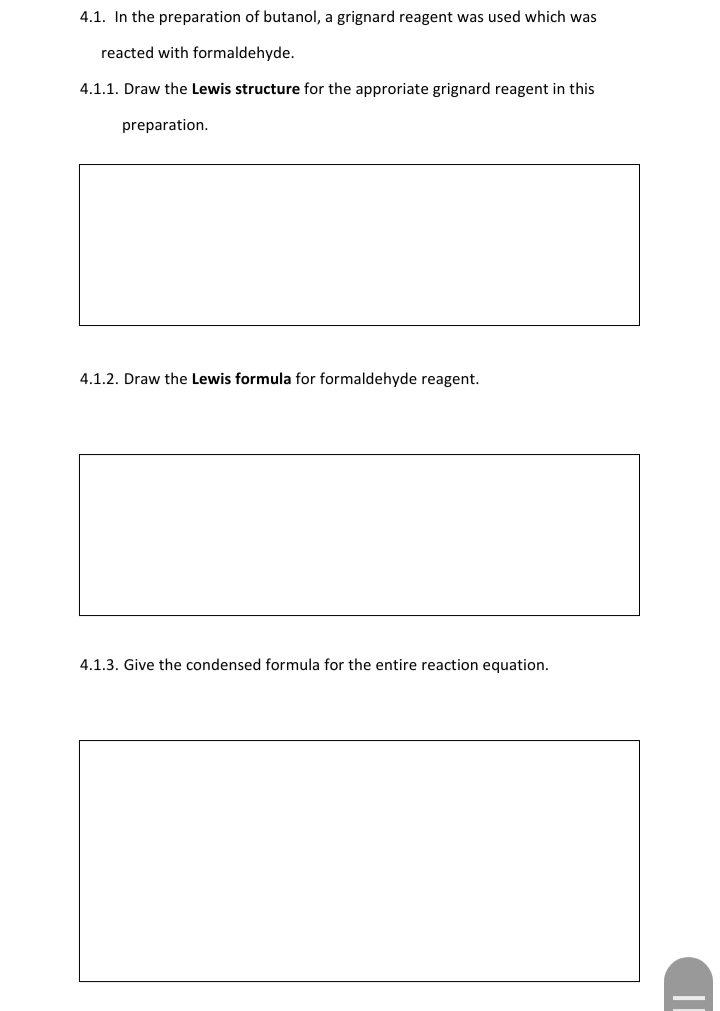 4.1. In the preparation of butanol, a grignard reagent was used which was
reacted with formaldehyde.
4.1.1. Draw the Lewis structure for the approriate grignard reagent in this
preparation.
4.1.2. Draw the Lewis formula for formaldehyde reagent.
4.1.3. Give the condensed formula for the entire reaction equation.
