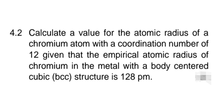 4.2 Calculate a value for the atomic radius of a
chromium atom with a coordination number of
12 given that the empirical atomic radius of
chromium in the metal with a body centered
cubic (bcc) structure is 128 pm.