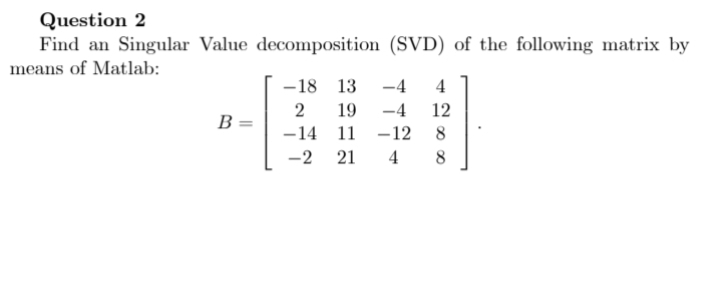 Question 2
Find an Singular Value decomposition (SVD) of the following matrix by
means of Matlab:
B
-18 13
19
2
-14 11
-2 21
-4 4
-4 12
-12
8
4 8