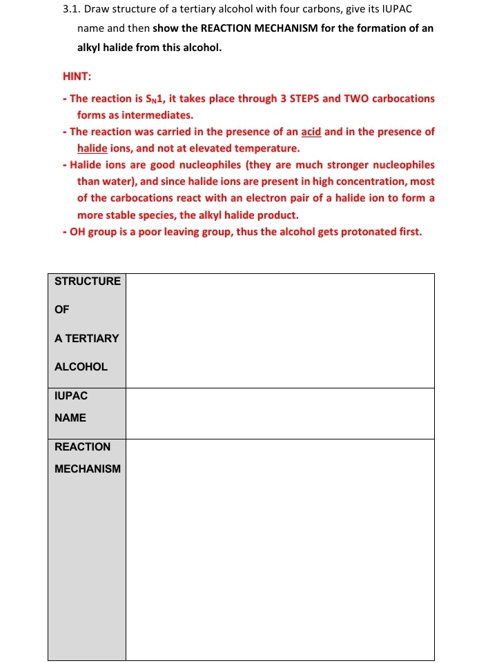 3.1. Draw structure of a tertiary alcohol with four carbons, give its IUPAC
name and then show the REACTION MECHANISM for the formation of an
alkyl halide from this alcohol.
HINT:
- The reaction is Sn1, it takes place through 3 STEPS and TW0 carbocations
forms as intermediates.
- The reaction was carried in the presence of an acid and in the presence of
halide ions, and not at elevated temperature.
- Halide ions are good nucleophiles (they are much stronger nucleophiles
than water), and since halide ions are present in high concentration, most
of the carbocations react with an electron pair of a halide ion to form a
more stable species, the alkyl halide product.
- OH group is a poor leaving group, thus the alcohol gets protonated first.
STRUCTURE
OF
A TERTIARY
ALCOHOL
IUPAC
NAME
REACTION
MECHANISM
