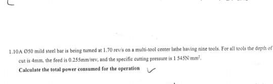 1.10A O50 mild steel bar is being tumed at 1.70 revis on a multi-tool center lathe having nine tools. For all tools the depth of
cut is 4mm, the feed is 0.255mm/rev, and the specific cutting pressure is 1 545N/mm.
Calculate the total power consumed for the operation
