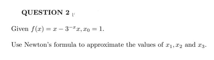 QUESTION 2 P
Given f(x)= x-3-x, xo = 1.
Use Newton's formula to approximate the values of 1, 2 and 23.