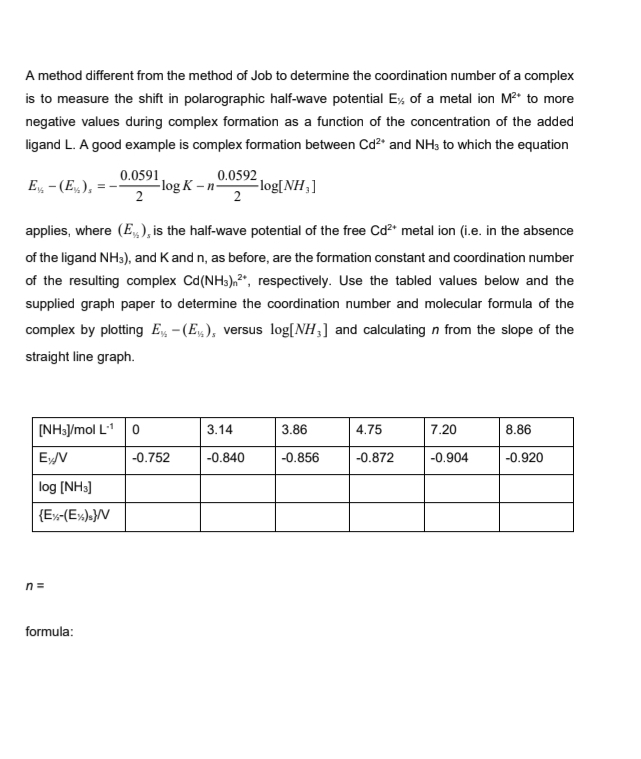 A method different from the method of Job to determine the coordination number of a complex
is to measure the shift in polarographic half-wave potential Ex of a metal ion M²* to more
negative values during complex formation as a function of the concentration of the added
ligand L. A good example is complex formation between Cd²+ and NH3 to which the equation
E-(E), =
0.0591
2
[NH3J/mol L-1 0
Ey/V
log [NH3]
{Ex-(Ex)s}/V
n=
applies, where (E₁), is the half-wave potential of the free Cd²+ metal ion (i.e. in the absence
of the ligand NH3), and K and n, as before, are the formation constant and coordination number
of the resulting complex Cd (NH3)², respectively. Use the tabled values below and the
supplied graph paper to determine the coordination number and molecular formula of the
complex by plotting E-(E), versus log[NH3] and calculating n from the slope of the
straight line graph.
formula:
0.0592
2
log K-n- -log[NH,]
-0.752
3.14
-0.840
3.86
-0.856
4.75
-0.872
7.20
-0.904
8.86
-0.920