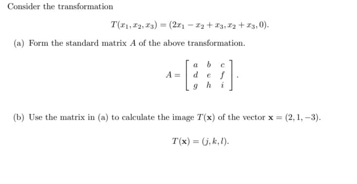 Consider the transformation
T(1, 2, 3) = (2x1 - x2 + x3, x2 + x3,0).
(a) Form the standard matrix A of the above transformation.
A =
a
b
C
d e f
ghi
(b) Use the matrix in (a) to calculate the image T(x) of the vector x = (2, 1, -3).
T(x) = (j,k,l).