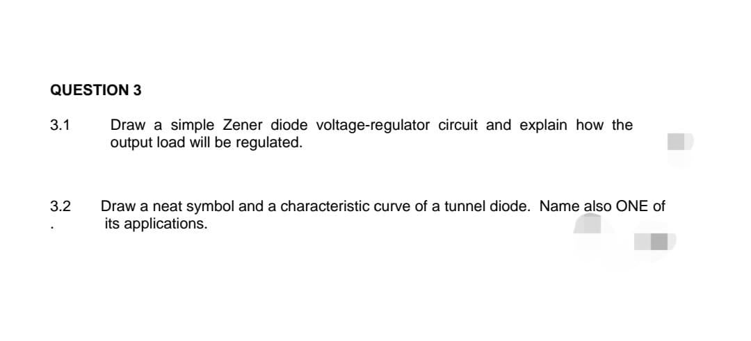 QUESTION 3
3.1
3.2
Draw a simple Zener diode voltage-regulator circuit and explain how the
output load will be regulated.
Draw a neat symbol and a characteristic curve of a tunnel diode. Name also ONE of
its applications.