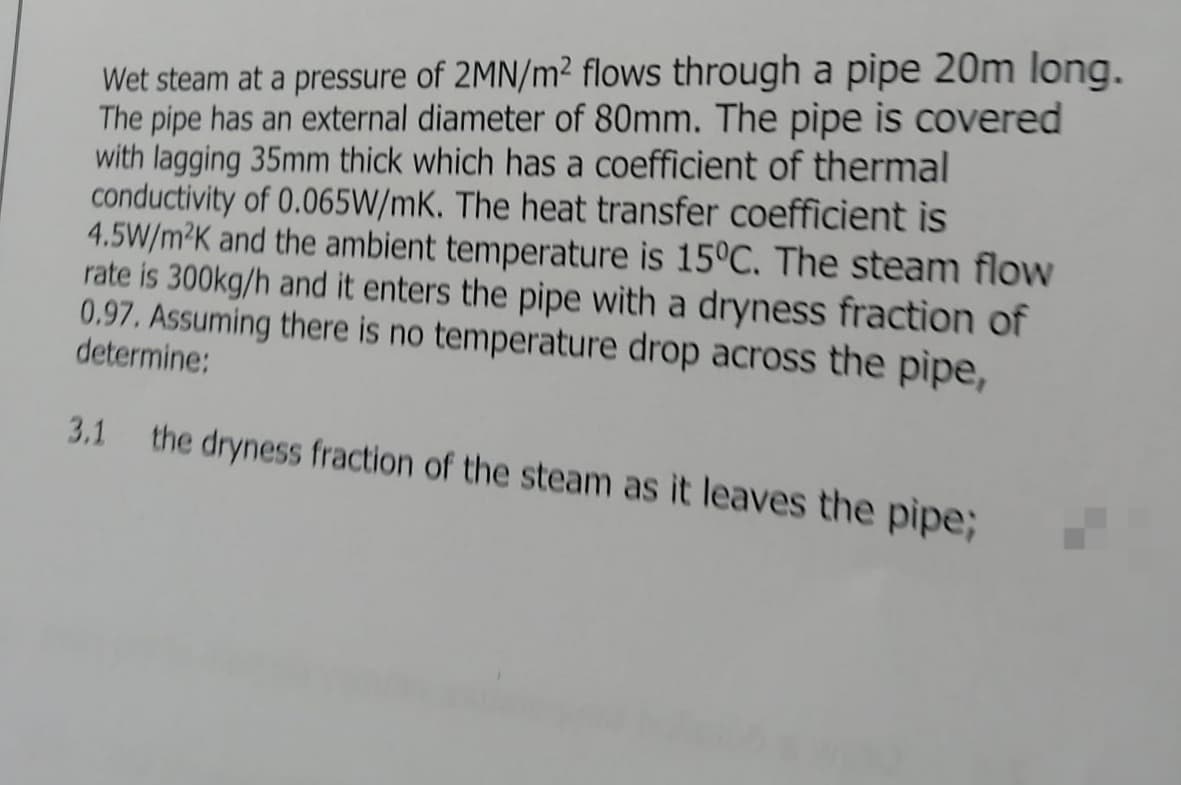 Wet steam at a pressure of 2MN/m² flows through a pipe 20m long.
The pipe has an external diameter of 80mm. The pipe is covered
with lagging 35mm thick which has a coefficient of thermal
conductivity of 0.065W/mK. The heat transfer coefficient is
4.5W/m²K and the ambient temperature is 15°C. The steam flow
rate is 300kg/h and it enters the pipe with a dryness fraction of
0.97. Assuming there is no temperature drop across the pipe,
determine:
3.1 the dryness fraction of the steam as it leaves the pipe;
