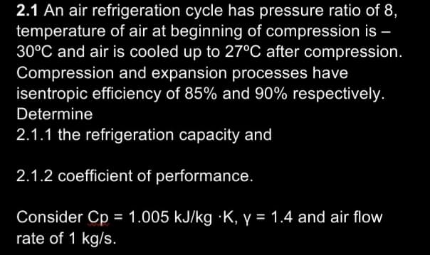 2.1 An air refrigeration cycle has pressure ratio of 8,
temperature of air at beginning of compression is –
30°C and air is cooled up to 27°C after compression.
Compression and expansion processes have
isentropic efficiency of 85% and 90% respectively.
Determine
2.1.1 the refrigeration capacity and
2.1.2 coefficient of performance.
Consider Cp = 1.005 kJ/kg ·K, y = 1.4 and air flow
rate of 1 kg/s.
