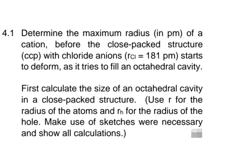 4.1 Determine the maximum radius (in pm) of a
cation, before the close-packed structure
(ccp) with chloride anions (rc = 181 pm) starts
to deform, as it tries to fill an octahedral cavity.
First calculate the size of an octahedral cavity
in a close-packed structure. (User for the
radius of the atoms and rh for the radius of the
hole. Make use of sketches were necessary
and show all calculations.)