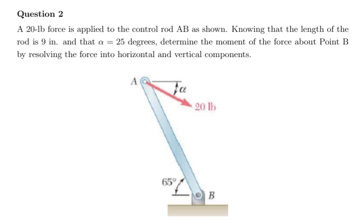 Question 2
A 20-lb force is applied to the control rod AB as shown. Knowing that the length of the
rod is 9 in. and that a = 25 degrees, determine the moment of the force about Point B
by resolving the force into horizontal and vertical components.
fa
20 lb
65°
B
