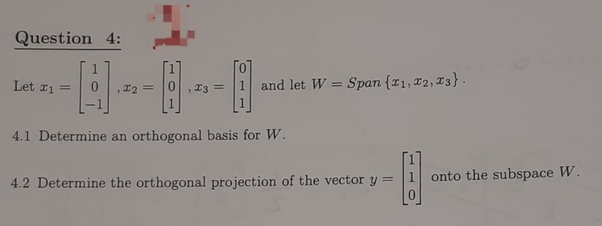 Question 4:
Let x1 =
1
, x2 =
2
x3 =
and let W = Span {x1, x2, 3}.
4.1 Determine an orthogonal basis for W.
H
4.2 Determine the orthogonal projection of the vector y =
onto the subspace W.