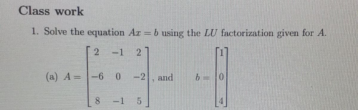 Class work
1. Solve the equation Az = b using the LU factorization given for A.
2 -1 2
(a) A = -6
OOK
0
-2 and
LO
-1 5
7
b = 0