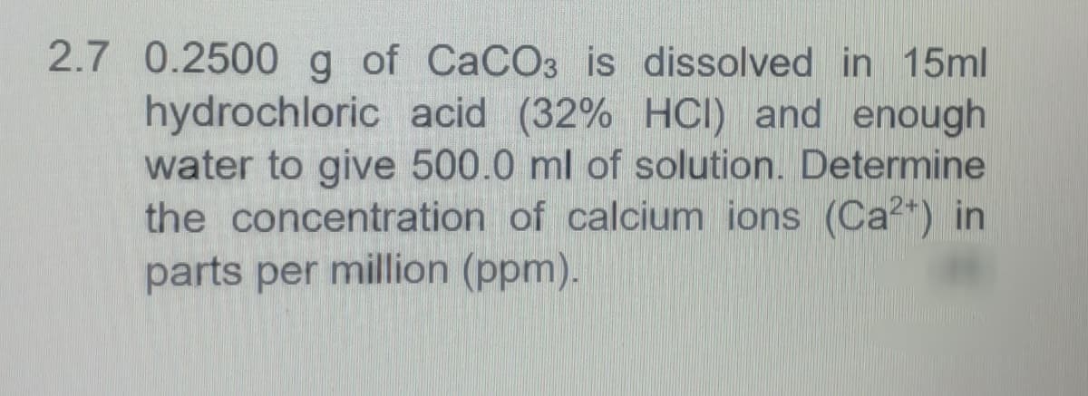 2.7 0.2500 g of CaCO3 is dissolved in 15ml
hydrochloric acid (32% HCI) and enough
water to give 500.0 ml of solution. Determine
the concentration of calcium ions (Ca²+) in
parts per million (ppm).