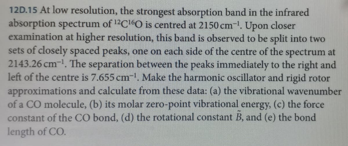 12D.15 At low resolution, the strongest absorption band in the infrared
absorption spectrum of 12C¹6O is centred at 2150 cm-¹. Upon closer
examination at higher resolution, this band is observed to be split into two
sets of closely spaced peaks, one on each side of the centre of the
spectrum at
2143.26 cm-¹1. The separation between the peaks immediately to the right and
left of the centre is 7.655 cm-¹. Make the harmonic oscillator and rigid rotor
approximations and calculate from these data: (a) the vibrational wavenumber
of a CO molecule, (b) its molar zero-point vibrational energy, (c) the force
constant of the CO bond, (d) the rotational constant B, and (e) the bond
length of CO.