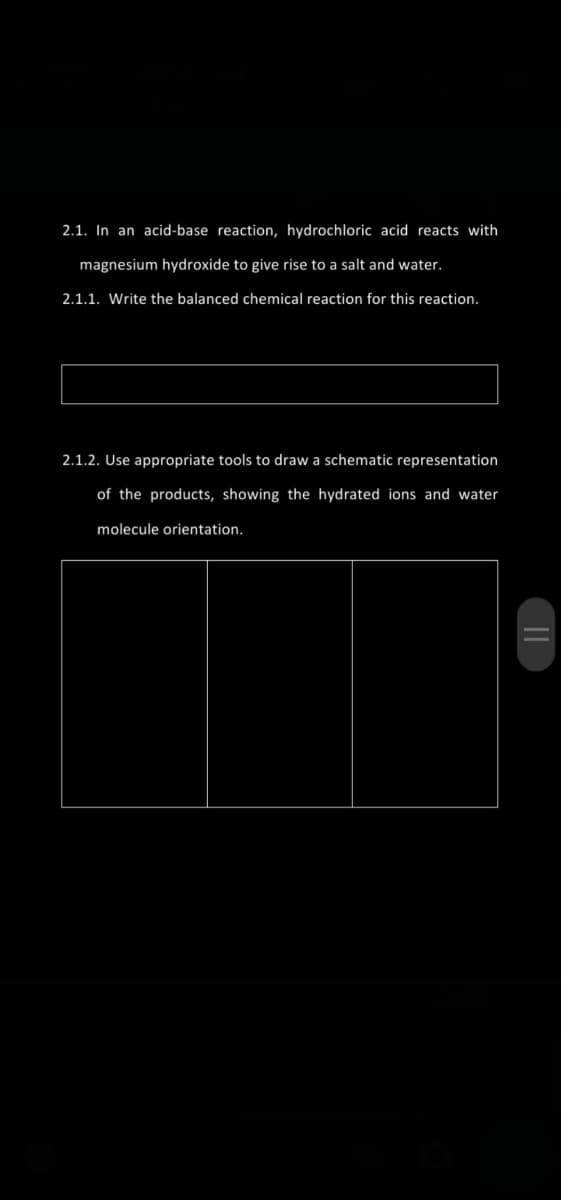 2.1. In an acid-base reaction, hydrochloric acid reacts with
magnesium hydroxide to give rise to a salt and water.
2.1.1. Write the balanced chemical reaction for this reaction.
2.1.2. Use appropriate tools to draw a schematic representation
of the products, showing the hydrated ions and water
molecule orientation.
